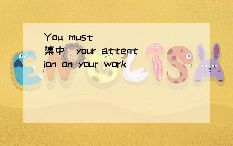 You must_ _ _(集中）your attention on your work