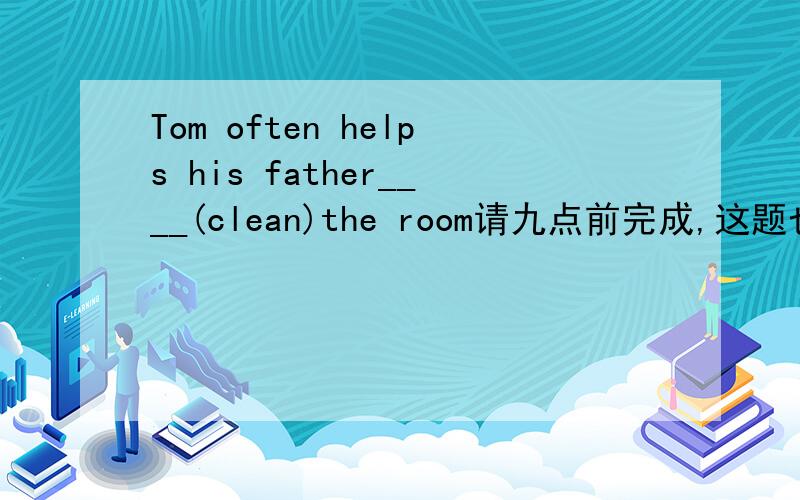 Tom often helps his father____(clean)the room请九点前完成,这题也不算太难吧