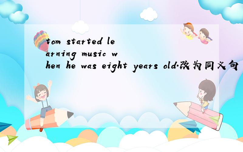tom started learning music when he was eight years old.改为同义句 tom started learning music _________ _________ ________ __________ _________.