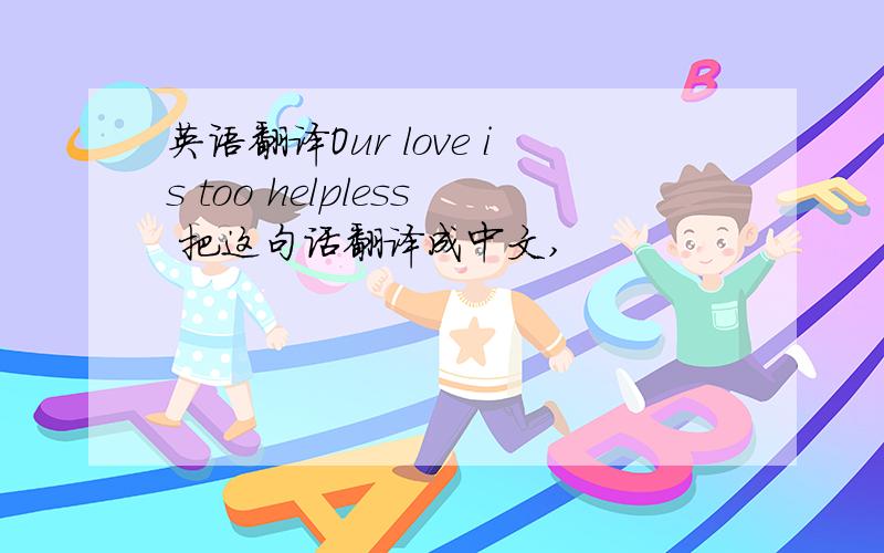 英语翻译Our love is too helpless 把这句话翻译成中文,