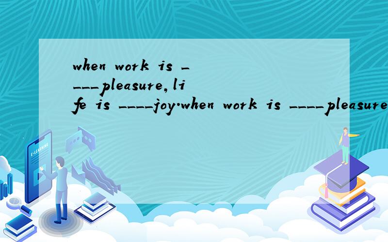 when work is ____pleasure,life is ____joy.when work is ____pleasure,life is ____joy.when work is ___ duty,life is _____ slavery.a,a,a,/.
