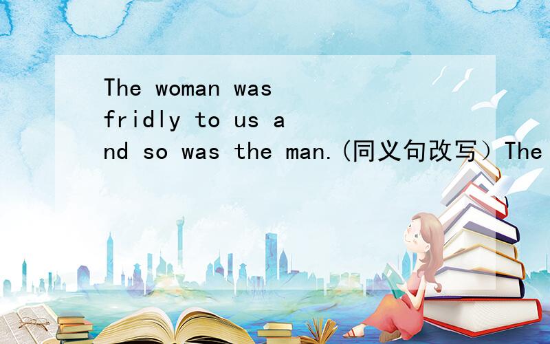 The woman was fridly to us and so was the man.(同义句改写）The woman was fridly to us and the man