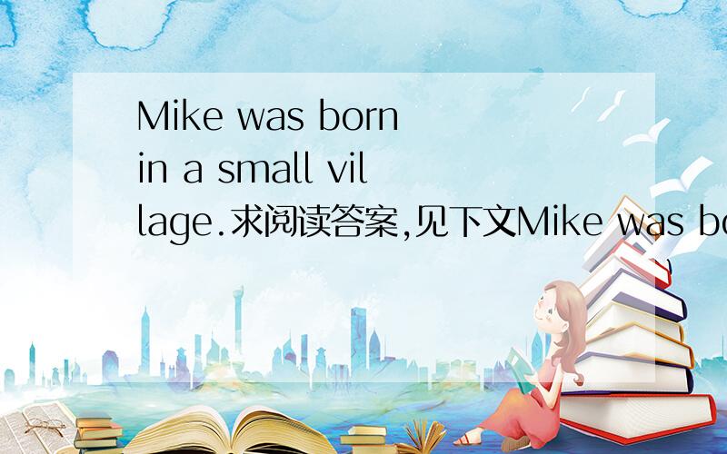 Mike was born in a small village.求阅读答案,见下文Mike was born in a small village.His father,Mr.Hunt,has a big piece of farm and works hard on it.He often gets good harvests.Now Mike is six years old,but there’s no school near the village.