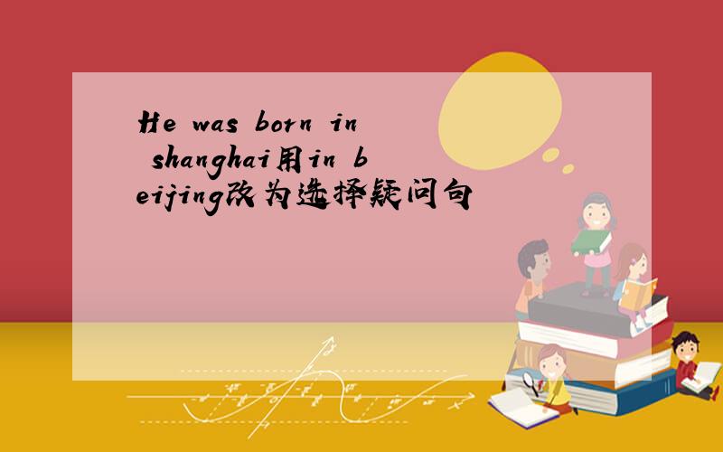 He was born in shanghai用in beijing改为选择疑问句