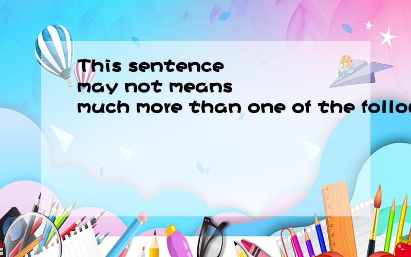 This sentence may not means much more than one of the following.翻成汉语?