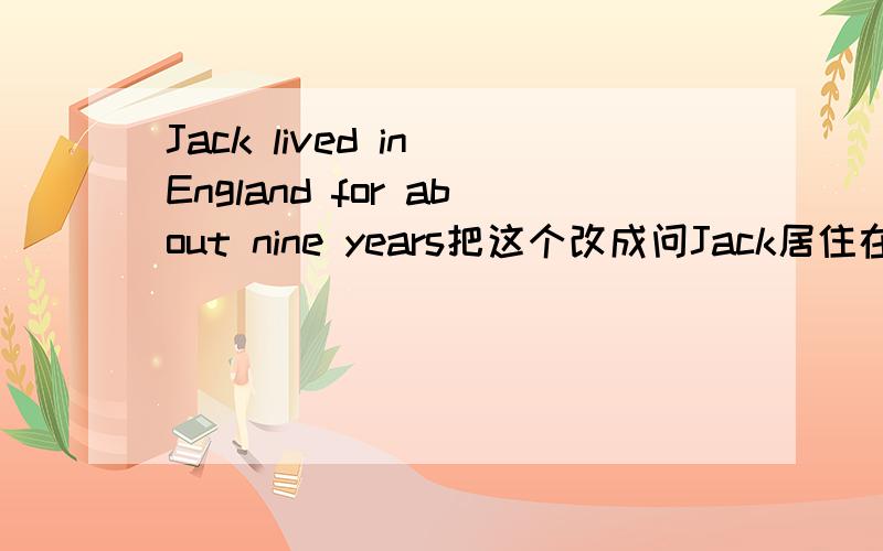 Jack lived in England for about nine years把这个改成问Jack居住在England几年了,怎么改...