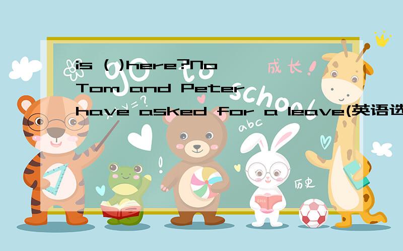 is ( )here?No,Tom and Peter have asked for a leave(英语选择题）is ( )here?No,Tom and Peter have asked for a leave A anyone B everyone C Someone