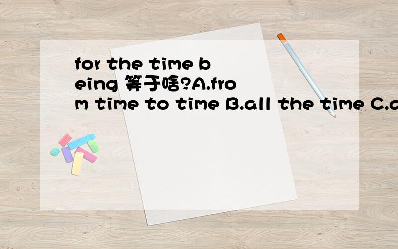 for the time being 等于啥?A.from time to time B.all the time C.at present D.now ahd then