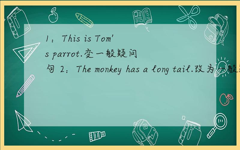 1：This is Tom's parrot.变一般疑问句 2：The monkey has a long tail.改为一般疑问句并做否定回答.3：We have a big classroom.改为一般疑问句 4：It has short ears and brown eyes.改为一般疑问句并作否定回答.5：They