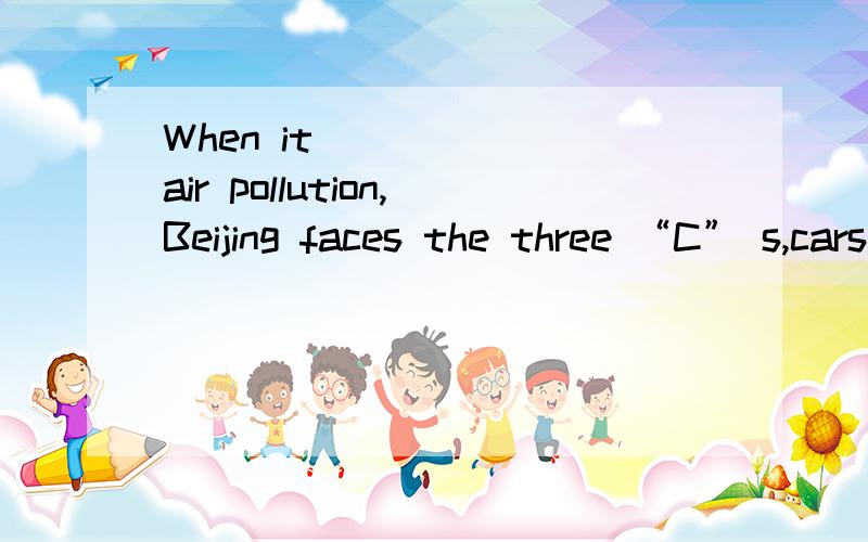 When it _____ air pollution,Beijing faces the three “C” s,cars,coal and construction,which lead to Beijing's thick air pollution．A.refers to B.comes to C.happens to D.speaks to 请选择答案回复(如A)