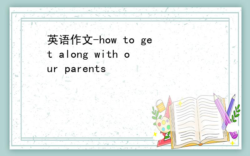 英语作文-how to get along with our parents