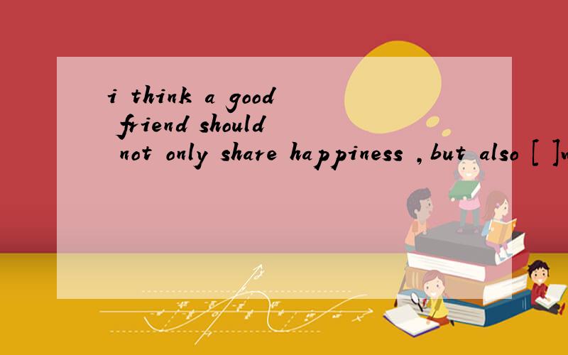 i think a good friend should not only share happiness ,but also [ ]with me