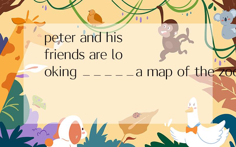 peter and his friends are looking _____a map of the zoo ,空格里填啥介词