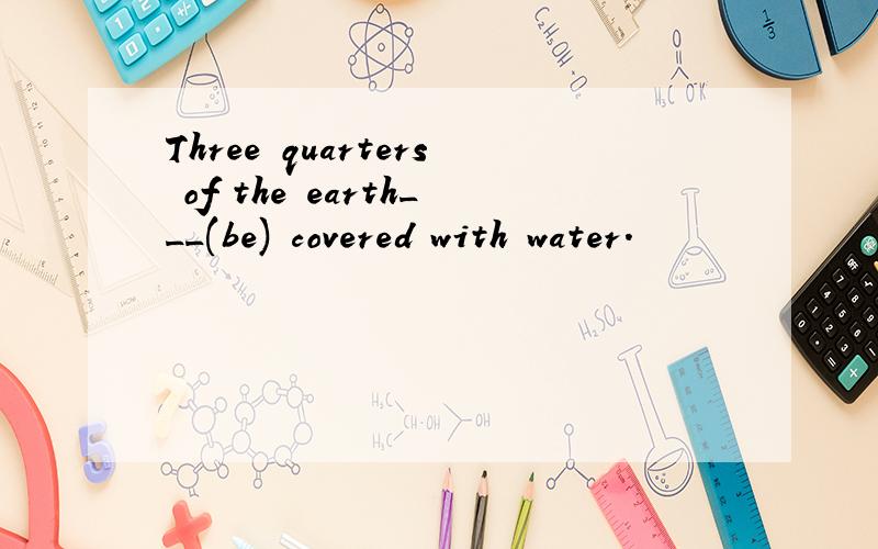 Three quarters of the earth___(be) covered with water.
