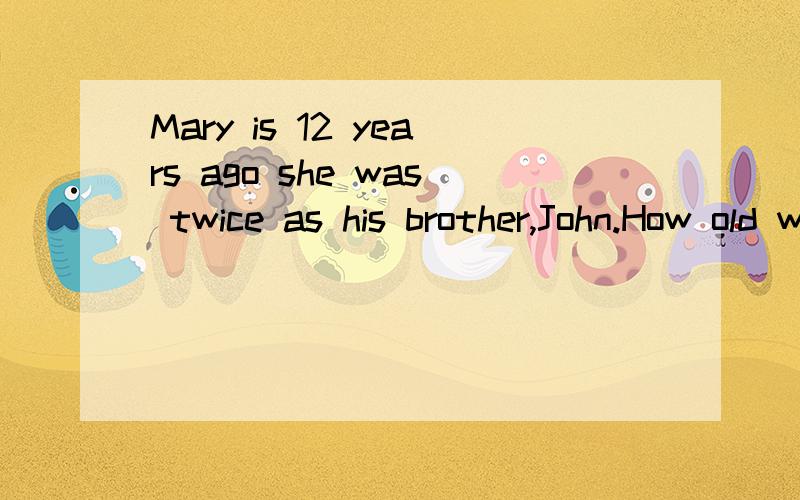Mary is 12 years ago she was twice as his brother,John.How old was Mary when John was born?要英文和中文,