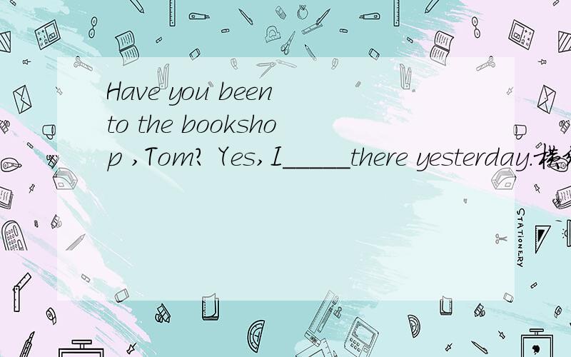 Have you been to the bookshop ,Tom? Yes,I_____there yesterday.横线上填什么?是现在完成时还是过去式啊?有Have you been to 也有yesterday.这是2011年初二五校联考的一道选择题。。大家帮忙看看答案。。我写的