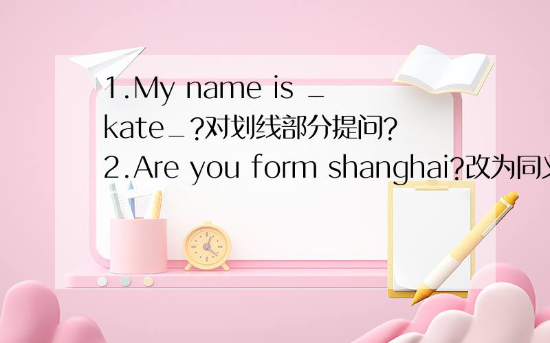1.My name is _kate_?对划线部分提问?2.Are you form shanghai?改为同义句.3.There are some apples on the table.改为否定句.4.This is a knife.改为复数.5.open your books,please.改为否定句.