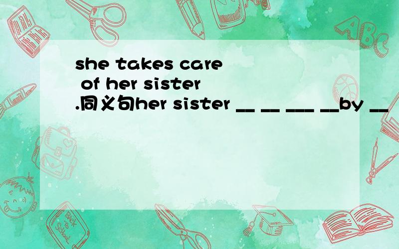 she takes care of her sister.同义句her sister __ __ ___ __by __