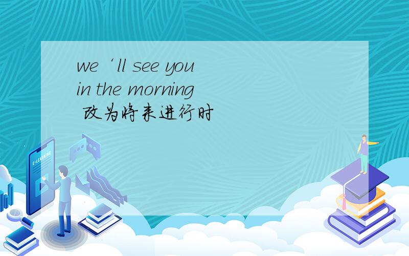 we‘ll see you in the morning 改为将来进行时