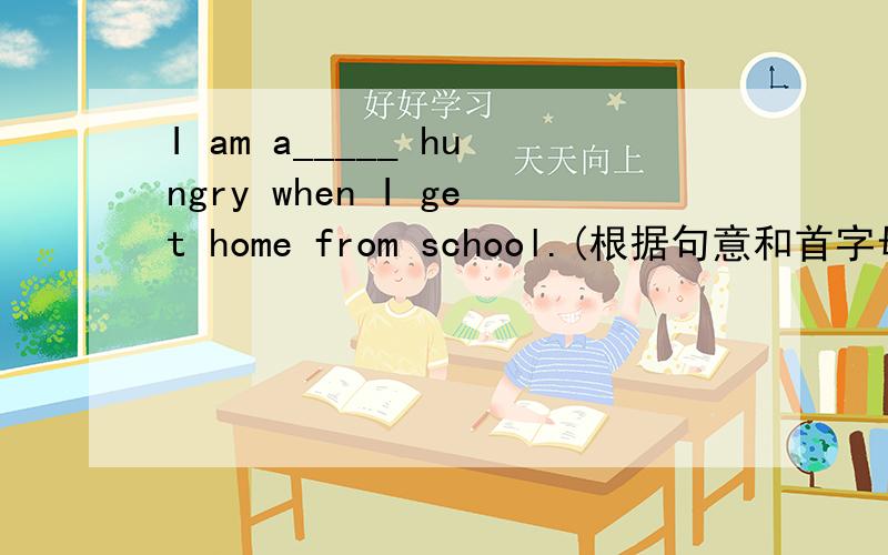 I am a_____ hungry when I get home from school.(根据句意和首字母提示补全单词,)