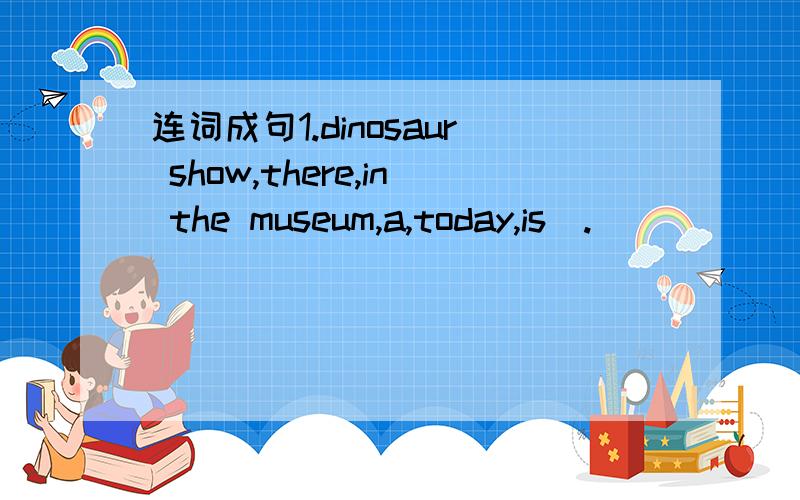 连词成句1.dinosaur show,there,in the museum,a,today,is(.)