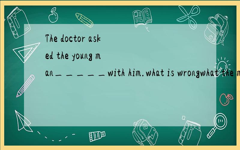 The doctor asked the young man_____with him.what is wrongwhat the matter iswhat was wrongwhat the matter was