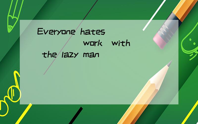 Everyone hates____(work)with the lazy man