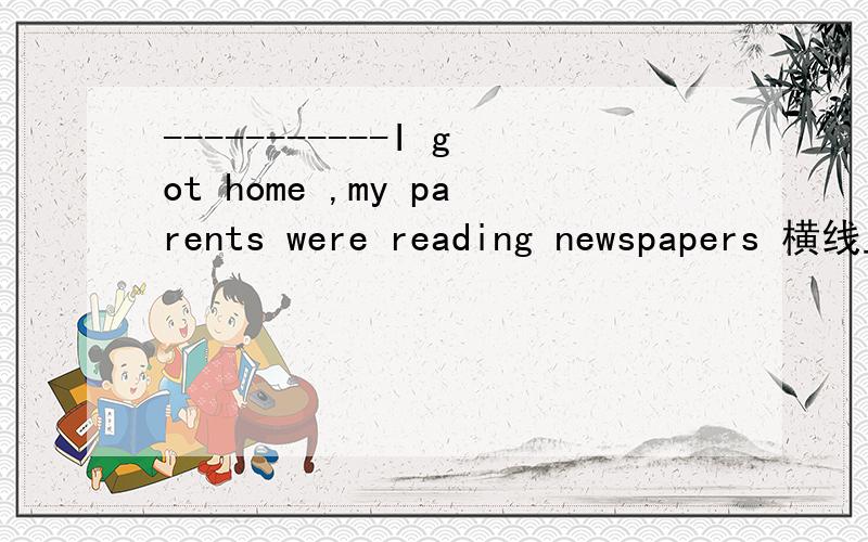 -----------I got home ,my parents were reading newspapers 横线上填什么