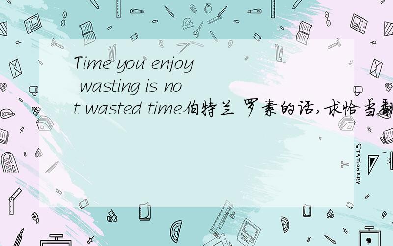 Time you enjoy wasting is not wasted time伯特兰 罗素的话,求恰当翻译
