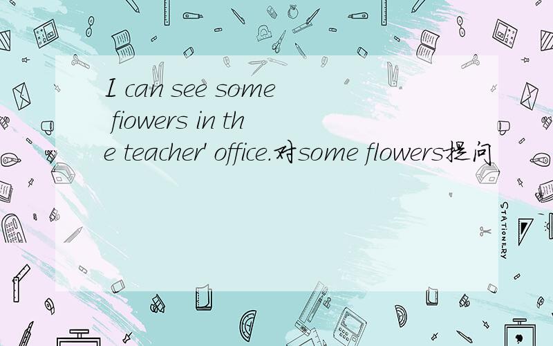 I can see some fiowers in the teacher' office.对some flowers提问