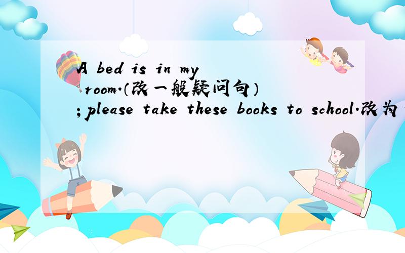 A bed is in my room.（改一般疑问句）；please take these books to school.改为否定句at,your,can,look,hat,new,i(?)this,is,sofa,a,on,backpack(?)连词成句