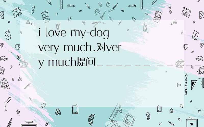i love my dog very much.对very much提问______ _______you______your dog?
