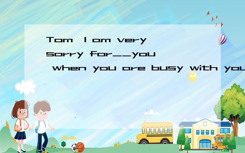 Tom,I am very sorry for__you when you are busy with your work.A interrupt B interrupting C being interrupted D to interrupt