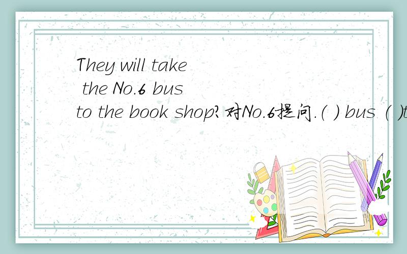 They will take the No.6 bus to the book shop?对No.6提问.（ ） bus （ ）they （ ）to they book shop（ ） bus （ ）they （ ）to they book shop.