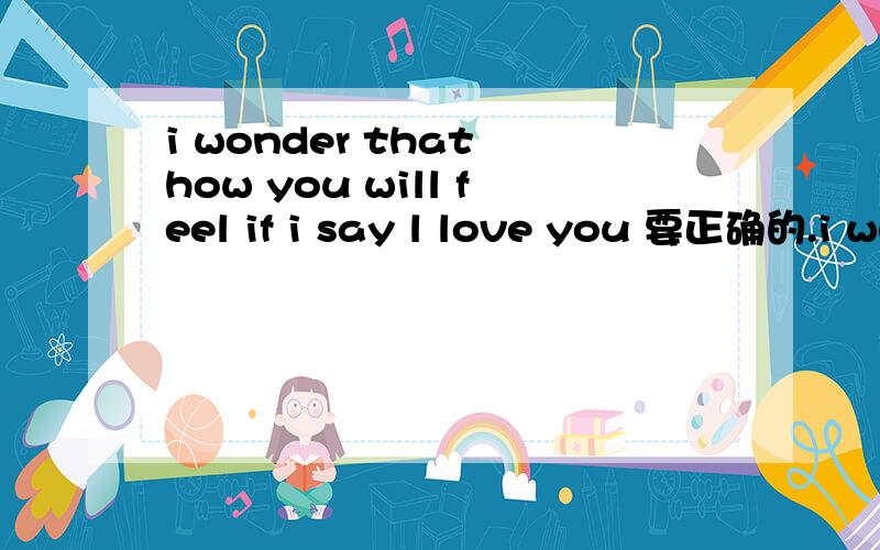 i wonder that how you will feel if i say l love you 要正确的.i wonder that how you will feel if i say l love 要正确的.