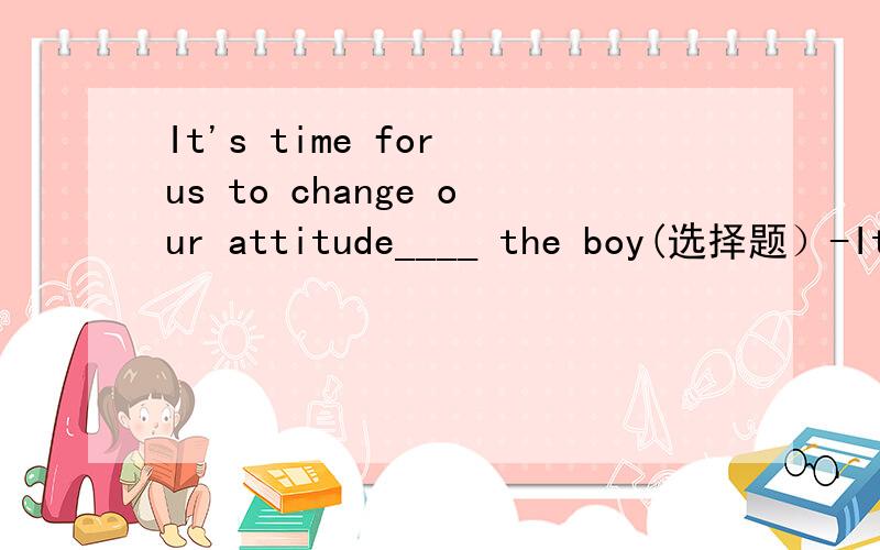 It's time for us to change our attitude____ the boy(选择题）-It's time for us to change our attitude____ the boy.-Yes .He is no longer a lazy student.A.with         B.for        C.on        D.to(说一下原因,