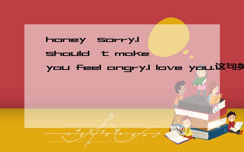 honey,sorry.I should't make you feel angry.I love you.这句英文神马意思!