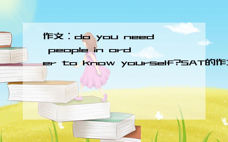 作文：do you need people in order to know yourself?SAT的作文题目：do you need people in order to know yourself?大家能不能给我一个IDEA,2个例子阿.