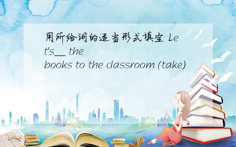 用所给词的适当形式填空 Let's__ the books to the classroom(take)
