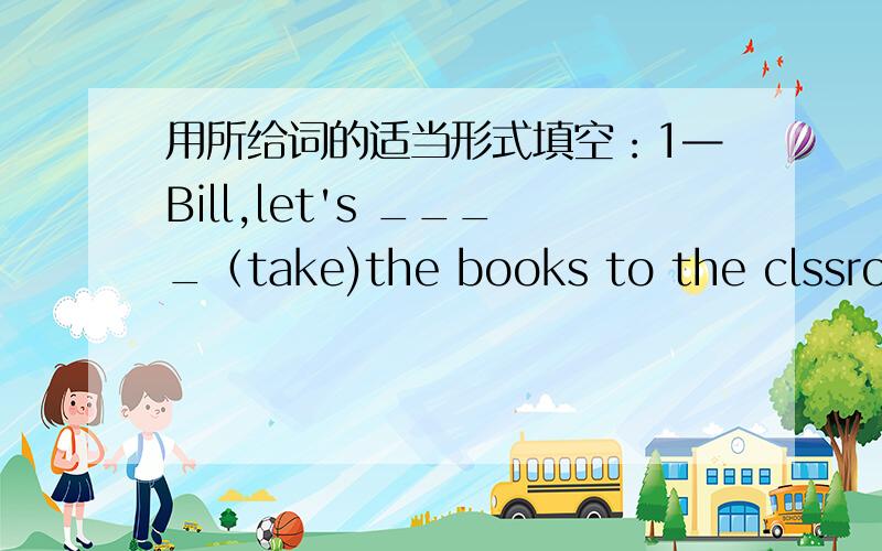 用所给词的适当形式填空：1—Bill,let's ____（take)the books to the clssroom.—OK
