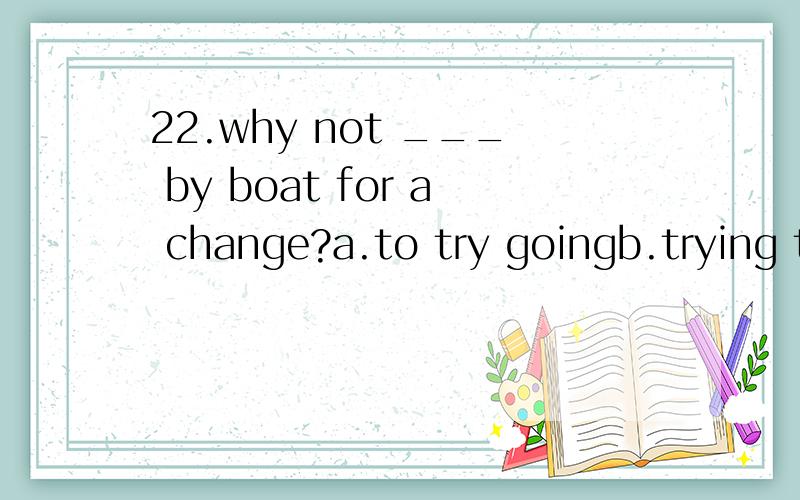 22.why not ___ by boat for a change?a.to try goingb.trying to goc.try going选什么,怎么分析的?