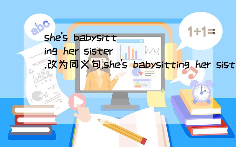 she's babysitting her sister.改为同义句,she's babysitting her sister．she's_____________her sister.(改为同义句）