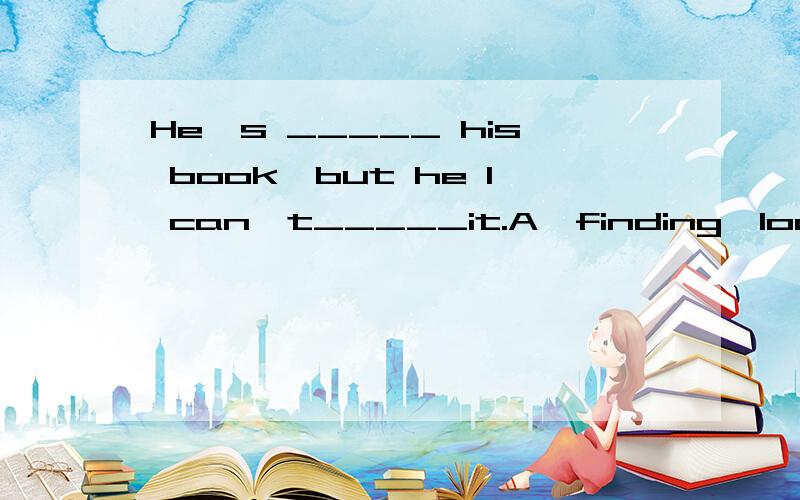 He's _____ his book,but he I can't_____it.A,finding,look for B,Look for,find C,find,look for