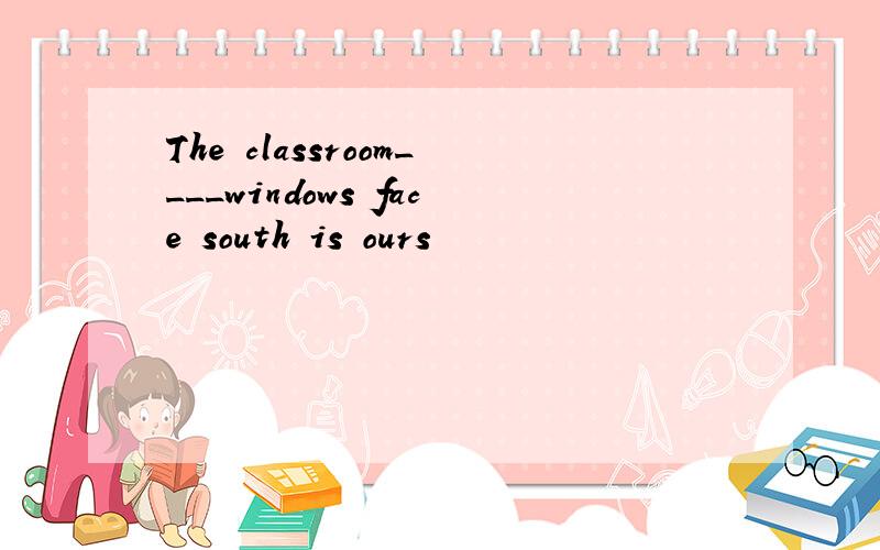 The classroom____windows face south is ours