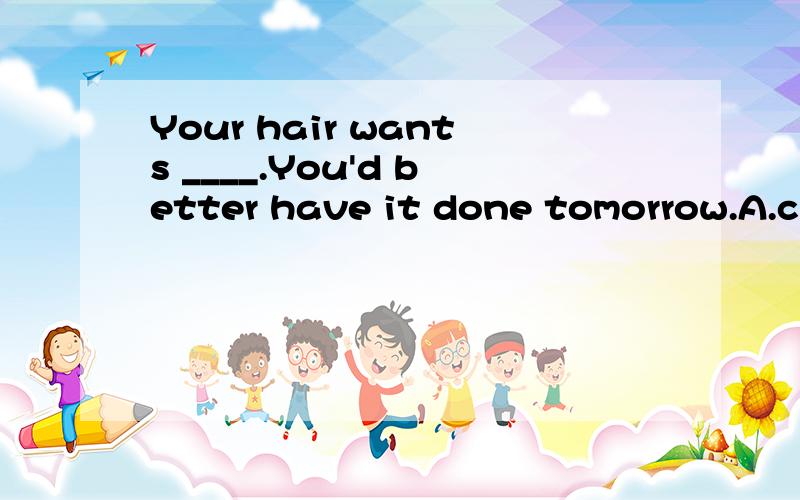 Your hair wants ____.You'd better have it done tomorrow.A.cutB.to cutC.cuttingD.being cut选什么,为什么?