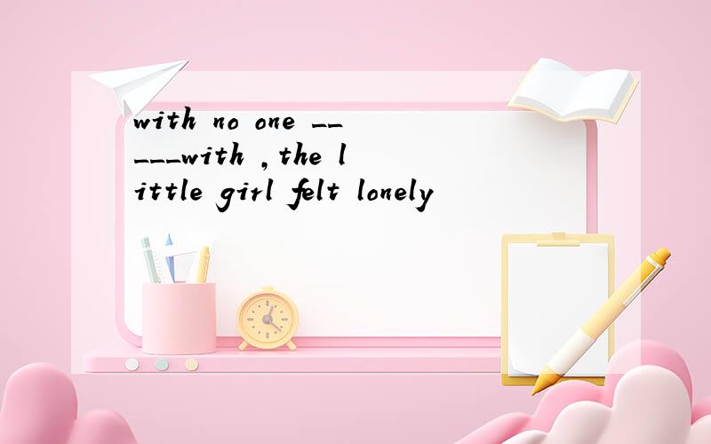 with no one _____with ,the little girl felt lonely