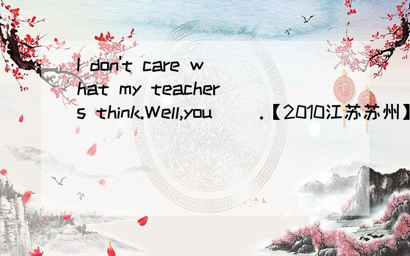 I don't care what my teachers think.Well,you( ).【2010江苏苏州】I don't care what my teachers think.Well,you( ).A.could B.would C.shoud D.might请告诉我为什么,并且翻译一下填好的对话内容