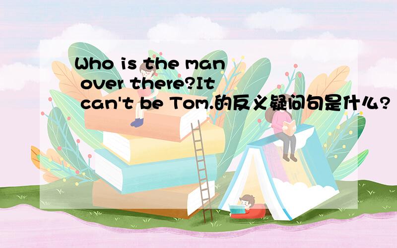 Who is the man over there?It can't be Tom.的反义疑问句是什么?