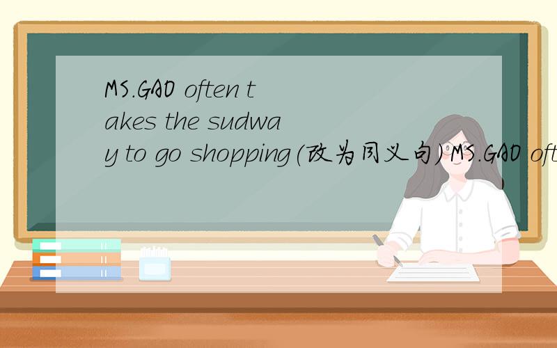 MS.GAO often takes the sudway to go shopping(改为同义句） MS.GAO often----- shopping ------ ------we always go to school by doat (改为一般疑问句)-------- --------always------- to school by doat l live in a house .lt has the rooms(改为