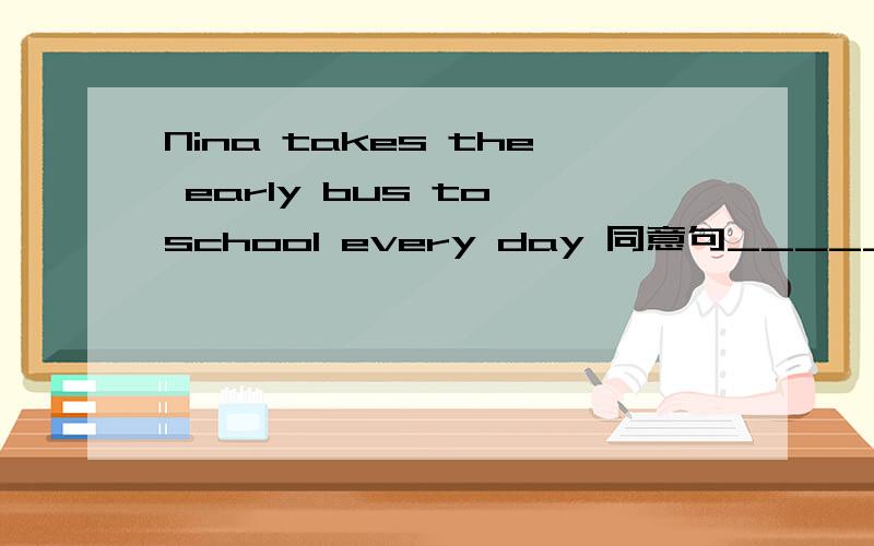 Nina takes the early bus to school every day 同意句_____ ______ _____ ______Nina to school every day